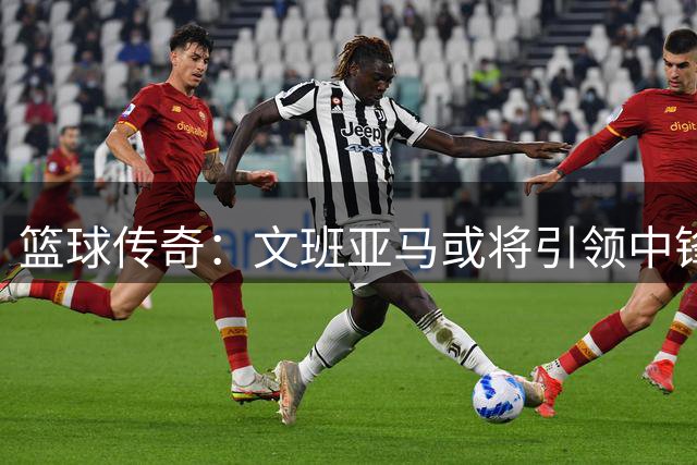 篮球传奇：文班亚马或将引领中锋复兴